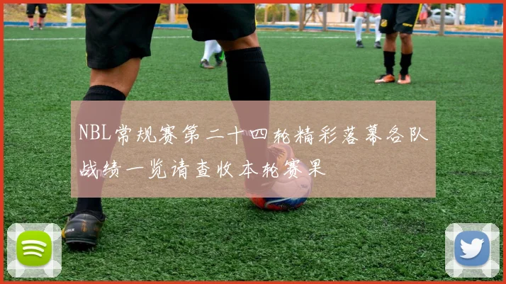 NBL常规赛第二十四轮精彩落幕各队战绩一览请查收本轮赛果