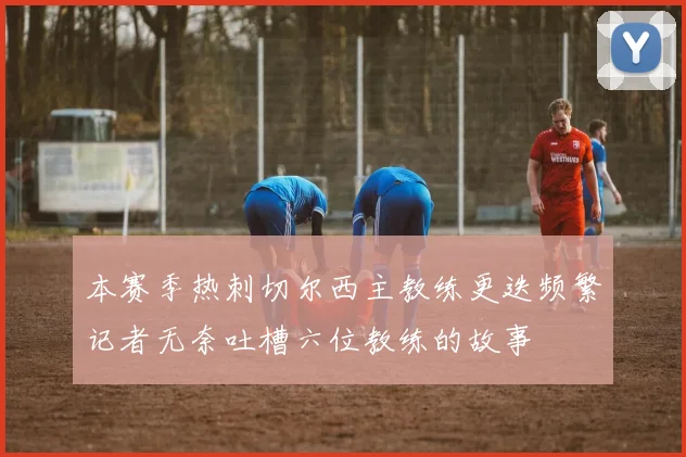 本赛季热刺切尔西主教练更迭频繁记者无奈吐槽六位教练的故事
