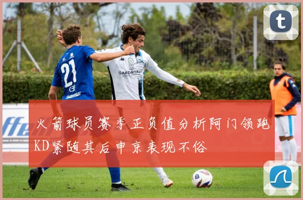 火箭球员赛季正负值分析阿门领跑KD紧随其后申京表现不俗