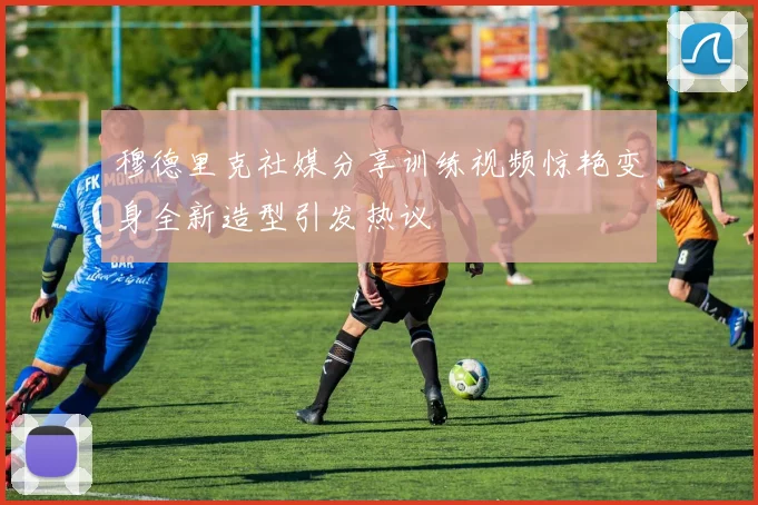 穆德里克社媒分享训练视频惊艳变身全新造型引发热议