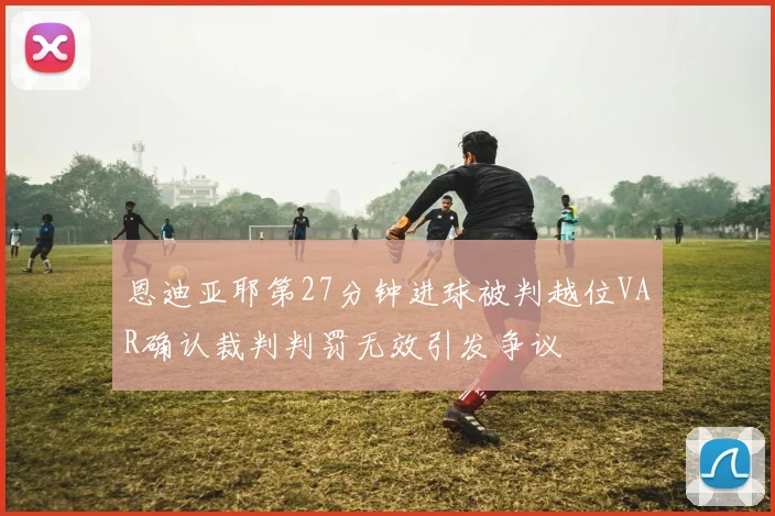 恩迪亚耶第27分钟进球被判越位VAR确认裁判判罚无效引发争议
