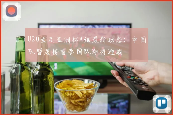 U20女足亚洲杯A组最新动态：中国队暂居榜首泰国队即将迎战