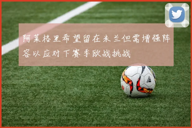 阿莱格里希望留在米兰但需增强阵容以应对下赛季欧战挑战