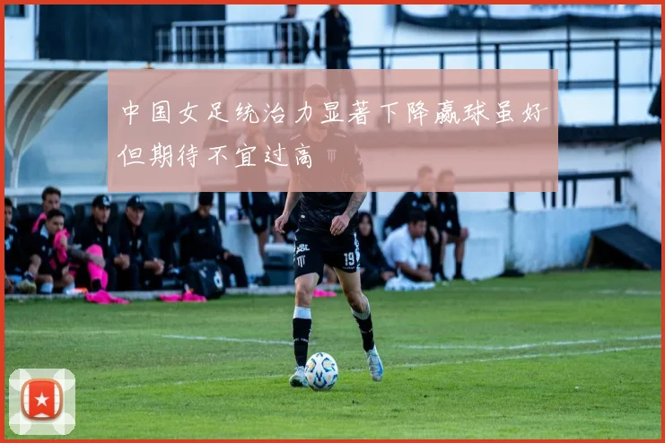 中国女足统治力显著下降赢球虽好但期待不宜过高